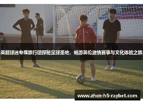 英超球迷专属旅行团探秘足球圣地，畅游英伦激情赛事与文化体验之旅