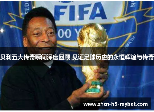 贝利五大传奇瞬间深度回顾 见证足球历史的永恒辉煌与传奇