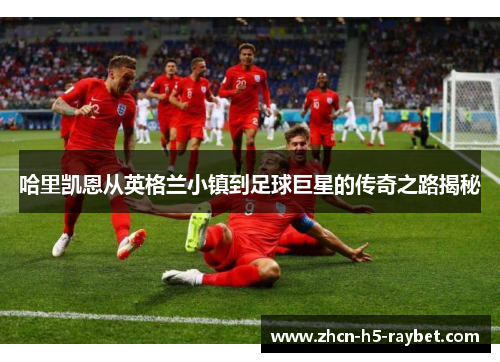 哈里凯恩从英格兰小镇到足球巨星的传奇之路揭秘 哈里凯恩从英格兰小镇到足球巨星的传奇之路揭秘