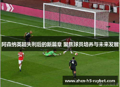 阿森纳英超失利后的新篇章 聚焦球员培养与未来发展 阿森纳英超失利后的新篇章 聚焦球员培养与未来发展