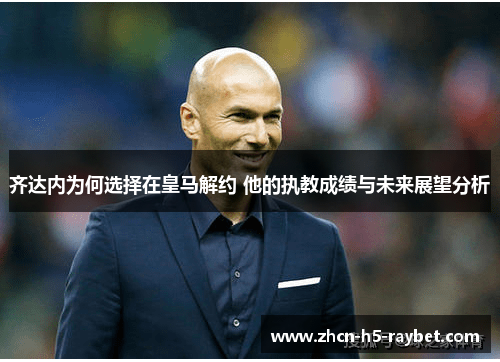 齐达内为何选择在皇马解约 他的执教成绩与未来展望分析 齐达内为何选择在皇马解约 他的执教成绩与未来展望分析