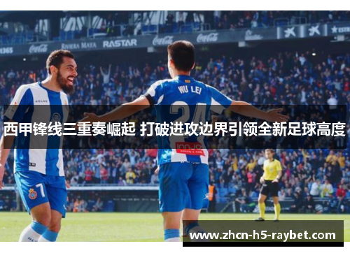 西甲锋线三重奏崛起 打破进攻边界引领全新足球高度