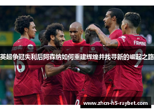 英超争冠失利后阿森纳如何重建辉煌并找寻新的崛起之路