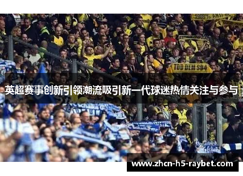 英超赛事创新引领潮流吸引新一代球迷热情关注与参与