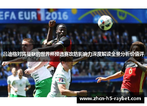 吕迪格对阵曼联的世界杯预选赛攻防影响力深度解读全景分析价值评