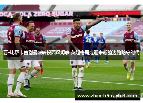 万-比萨卡告别曼联转投西汉姆联 英超格局或迎来新的边路防守时代